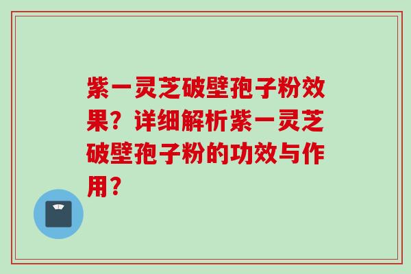紫一灵芝破壁孢子粉效果？详细解析紫一灵芝破壁孢子粉的功效与作用？