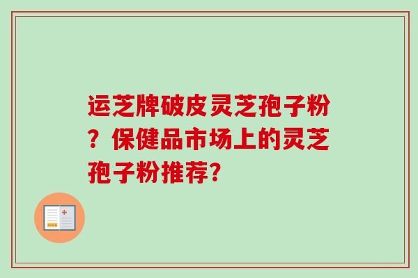 运芝牌破皮灵芝孢子粉？保健品市场上的灵芝孢子粉推荐？