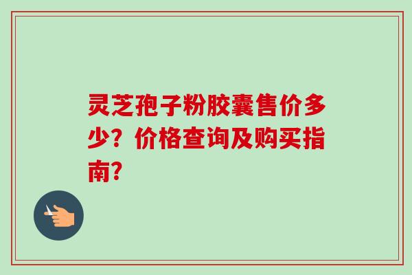 灵芝孢子粉胶囊售价多少？价格查询及购买指南？