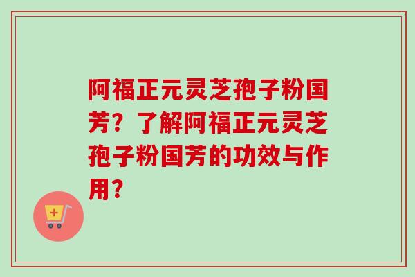 阿福正元灵芝孢子粉国芳？了解阿福正元灵芝孢子粉国芳的功效与作用？