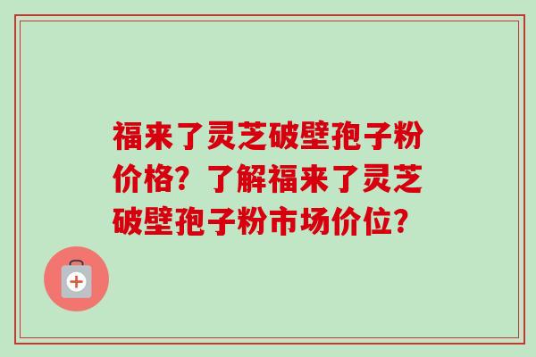 福来了灵芝破壁孢子粉价格？了解福来了灵芝破壁孢子粉市场价位？