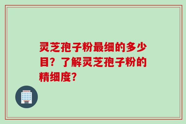 灵芝孢子粉最细的多少目？了解灵芝孢子粉的精细度？