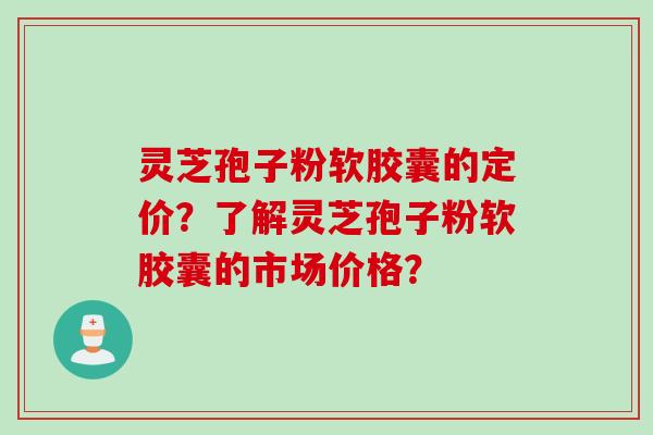 灵芝孢子粉软胶囊的定价？了解灵芝孢子粉软胶囊的市场价格？