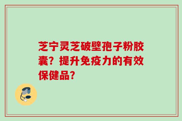 芝宁灵芝破壁孢子粉胶囊？提升免疫力的有效保健品？