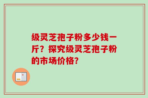 级灵芝孢子粉多少钱一斤？探究级灵芝孢子粉的市场价格？