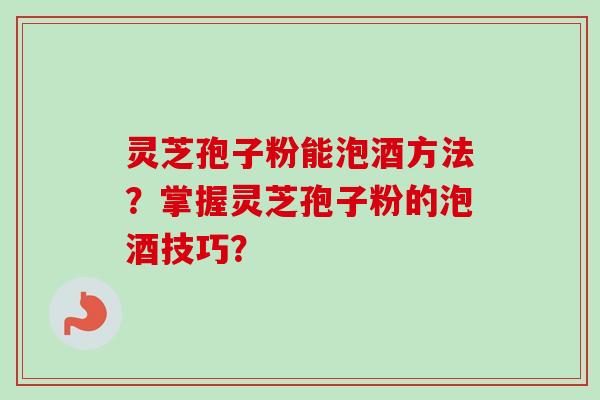 灵芝孢子粉能泡酒方法？掌握灵芝孢子粉的泡酒技巧？