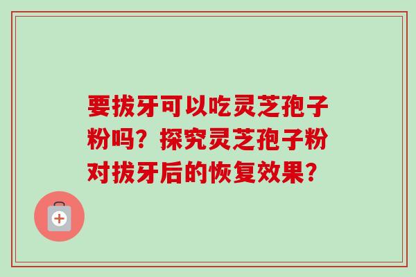 要拔牙可以吃灵芝孢子粉吗？探究灵芝孢子粉对拔牙后的恢复效果？