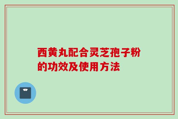 西黄丸配合灵芝孢子粉的功效及使用方法