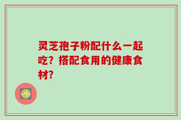 灵芝孢子粉配什么一起吃？搭配食用的健康食材？