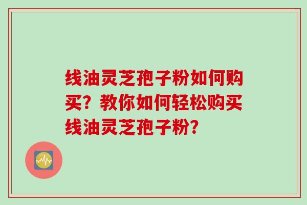 线油灵芝孢子粉如何购买？教你如何轻松购买线油灵芝孢子粉？