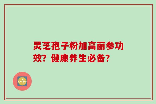 灵芝孢子粉加高丽参功效？健康养生必备？