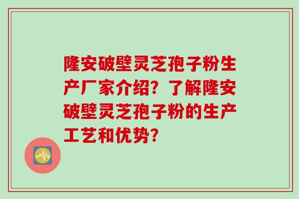 隆安破壁灵芝孢子粉生产厂家介绍？了解隆安破壁灵芝孢子粉的生产工艺和优势？