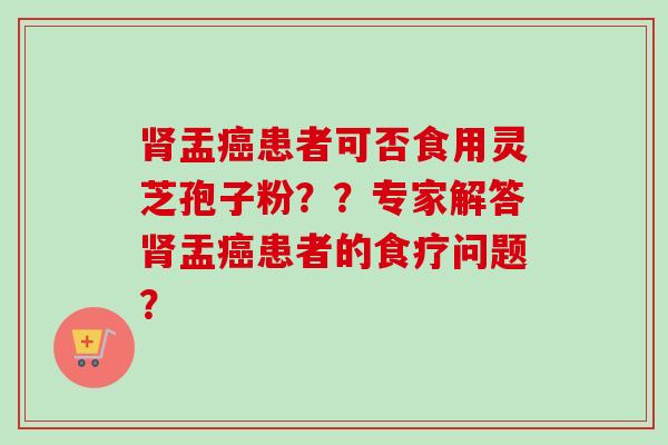 肾盂癌患者可否食用灵芝孢子粉？？专家解答肾盂癌患者的食疗问题？