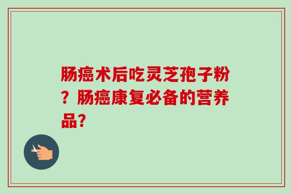 肠癌术后吃灵芝孢子粉？肠癌康复必备的营养品？