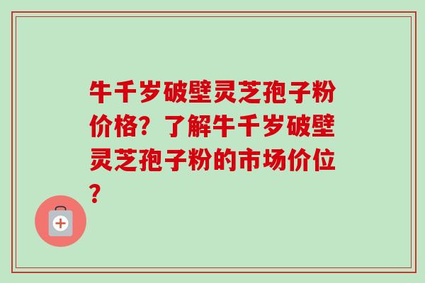 牛千岁破壁灵芝孢子粉价格？了解牛千岁破壁灵芝孢子粉的市场价位？
