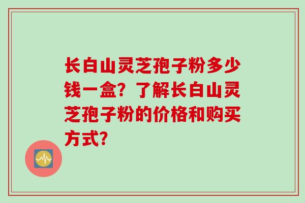 长白山灵芝孢子粉多少钱一盒？了解长白山灵芝孢子粉的价格和购买方式？