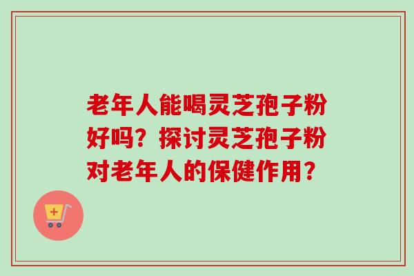 老年人能喝灵芝孢子粉好吗？探讨灵芝孢子粉对老年人的保健作用？