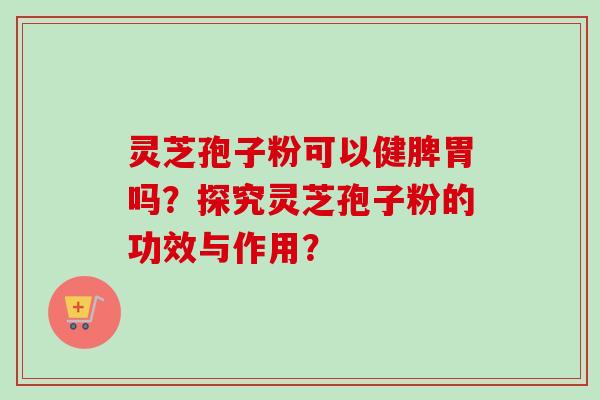 灵芝孢子粉可以健脾胃吗？探究灵芝孢子粉的功效与作用？