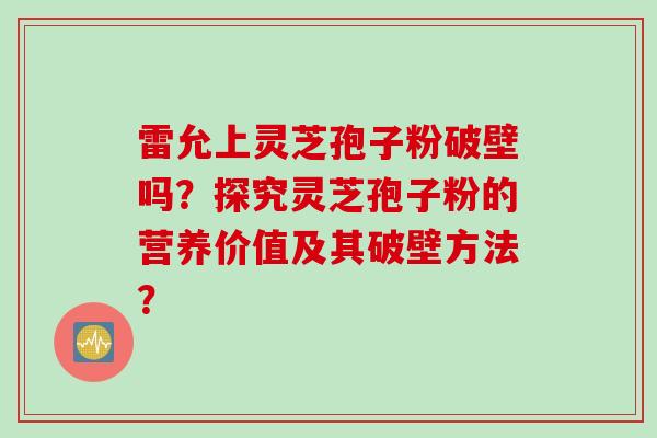 雷允上灵芝孢子粉破壁吗？探究灵芝孢子粉的营养价值及其破壁方法？