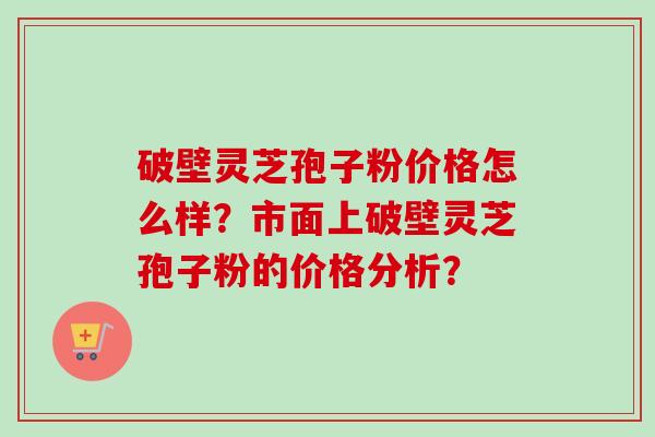 破壁灵芝孢子粉价格怎么样？市面上破壁灵芝孢子粉的价格分析？
