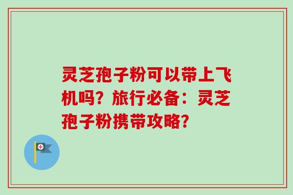 灵芝孢子粉可以带上飞机吗？旅行必备：灵芝孢子粉携带攻略？
