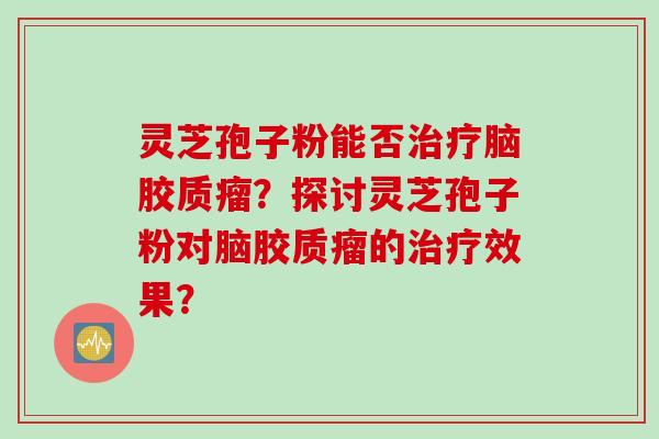 灵芝孢子粉能否治疗脑胶质瘤？探讨灵芝孢子粉对脑胶质瘤的治疗效果？
