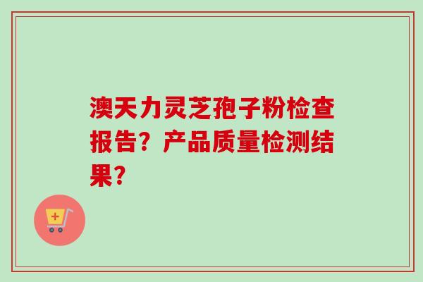 澳天力灵芝孢子粉检查报告？产品质量检测结果？