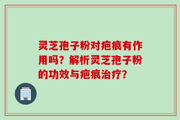 灵芝孢子粉对疤痕有作用吗？解析灵芝孢子粉的功效与疤痕治疗？