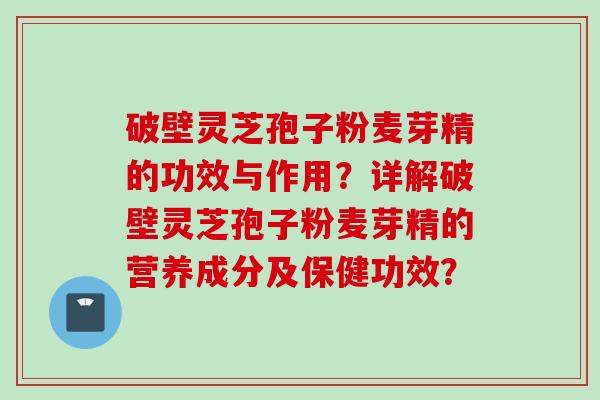 破壁灵芝孢子粉麦芽精的功效与作用？详解破壁灵芝孢子粉麦芽精的营养成分及保健功效？