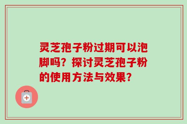 灵芝孢子粉过期可以泡脚吗？探讨灵芝孢子粉的使用方法与效果？