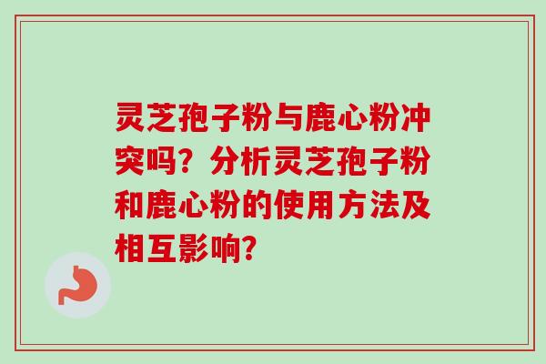 灵芝孢子粉与鹿心粉冲突吗？分析灵芝孢子粉和鹿心粉的使用方法及相互影响？