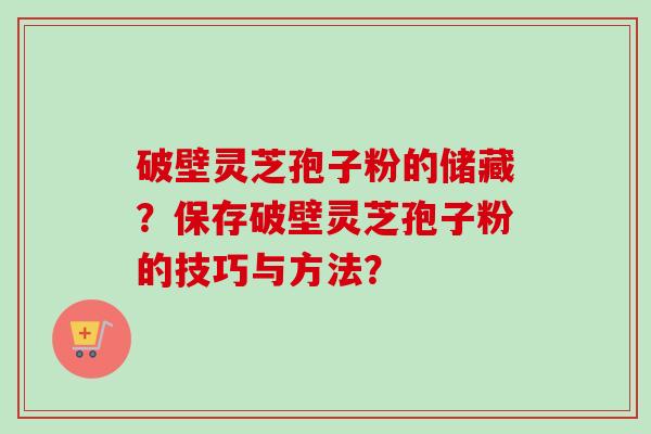 破壁灵芝孢子粉的储藏？保存破壁灵芝孢子粉的技巧与方法？