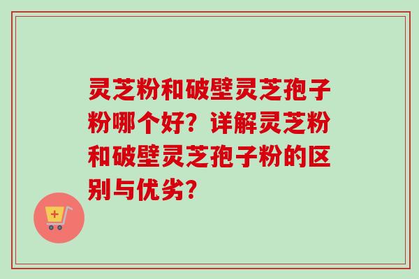 灵芝粉和破壁灵芝孢子粉哪个好？详解灵芝粉和破壁灵芝孢子粉的区别与优劣？