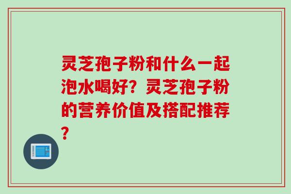 灵芝孢子粉和什么一起泡水喝好？灵芝孢子粉的营养价值及搭配推荐？