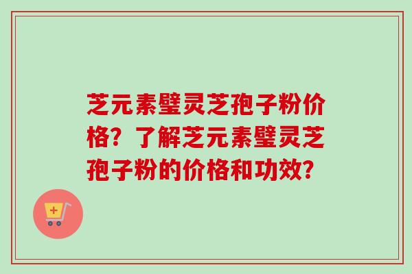 芝元素璧灵芝孢子粉价格？了解芝元素璧灵芝孢子粉的价格和功效？