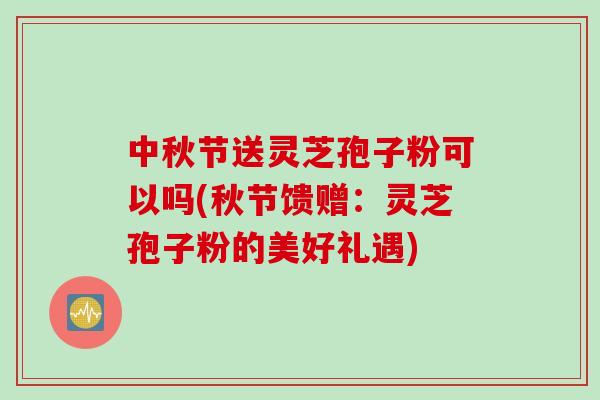 中秋节送灵芝孢子粉可以吗(秋节馈赠：灵芝孢子粉的美好礼遇)