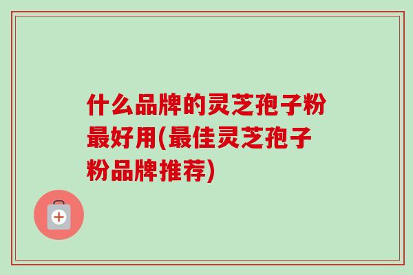 什么品牌的灵芝孢子粉最好用(最佳灵芝孢子粉品牌推荐)