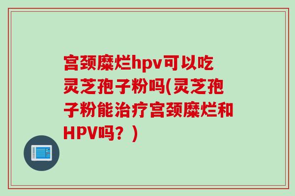 宫颈糜烂hpv可以吃灵芝孢子粉吗(灵芝孢子粉能治疗宫颈糜烂和HPV吗？)