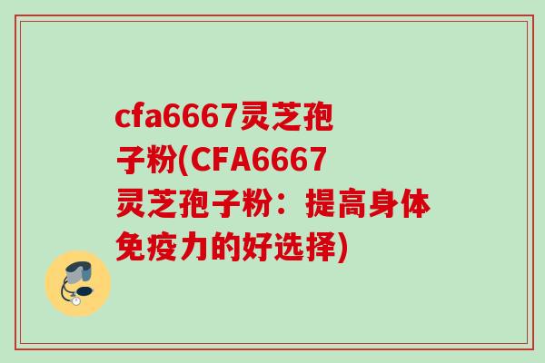 cfa6667灵芝孢子粉(CFA6667灵芝孢子粉：提高身体免疫力的好选择)