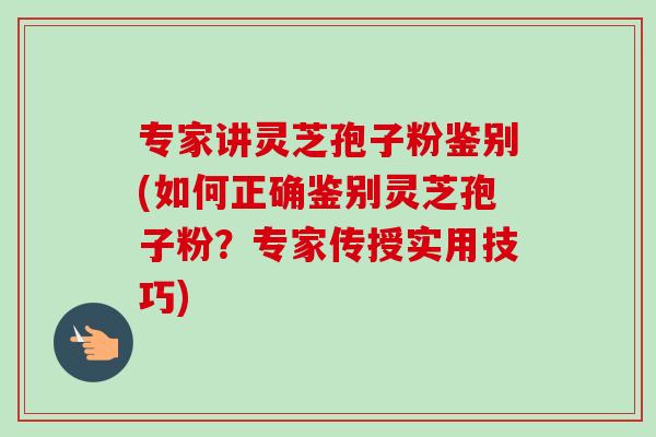 专家讲灵芝孢子粉鉴别(如何正确鉴别灵芝孢子粉？专家传授实用技巧)