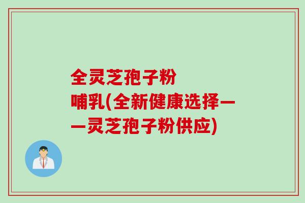 全灵芝孢子粉    哺乳(全新健康选择——灵芝孢子粉供应)