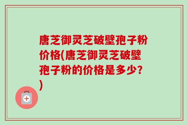 唐芝御灵芝破壁孢子粉价格(唐芝御灵芝破壁孢子粉的价格是多少？)