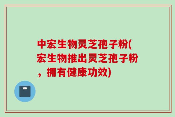 中宏生物灵芝孢子粉(宏生物推出灵芝孢子粉，拥有健康功效)