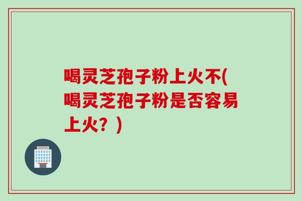喝灵芝孢子粉上火不(喝灵芝孢子粉是否容易上火？)
