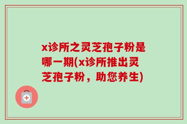 x诊所之灵芝孢子粉是哪一期(x诊所推出灵芝孢子粉，助您养生)
