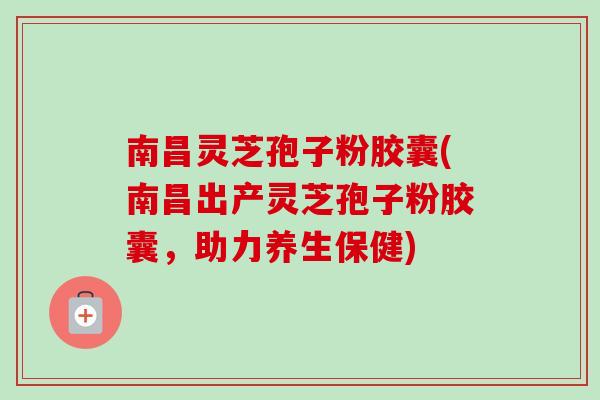南昌灵芝孢子粉胶囊(南昌出产灵芝孢子粉胶囊，助力养生保健)
