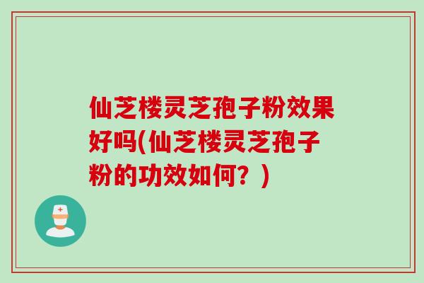 仙芝楼灵芝孢子粉效果好吗(仙芝楼灵芝孢子粉的功效如何？)