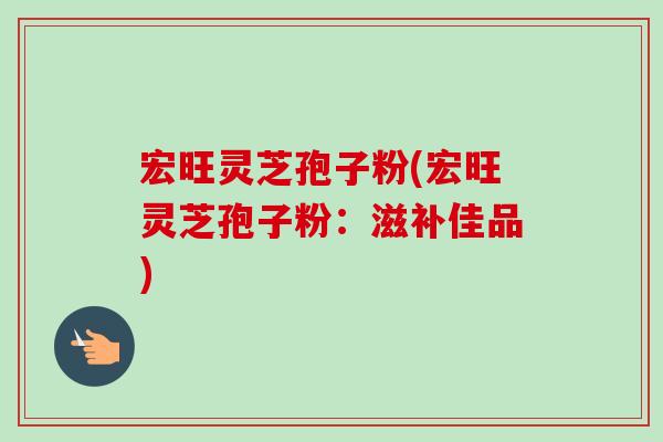 宏旺灵芝孢子粉(宏旺灵芝孢子粉：滋补佳品)