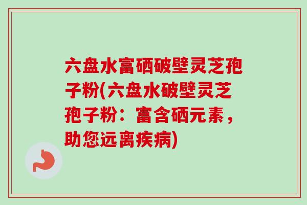 六盘水富硒破壁灵芝孢子粉(六盘水破壁灵芝孢子粉：富含硒元素，助您远离疾病)