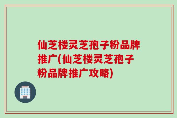 仙芝楼灵芝孢子粉品牌推广(仙芝楼灵芝孢子粉品牌推广攻略)